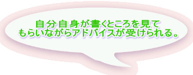 自分自身が書くところを見て もらいながらアドバイスが受けられる。